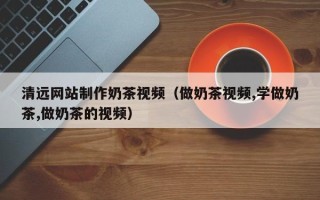 湖北清远网站制作奶茶视频（做奶茶视频,学做奶茶,做奶茶的视频）