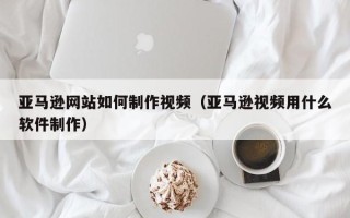 湖北亚马逊网站如何制作视频（亚马逊视频用什么软件制作）