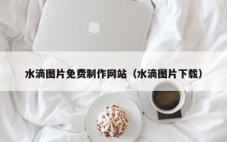 湖北水滴图片免费制作网站（水滴图片下载）