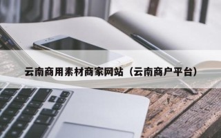 湖北云南商用素材商家网站（云南商户平台）